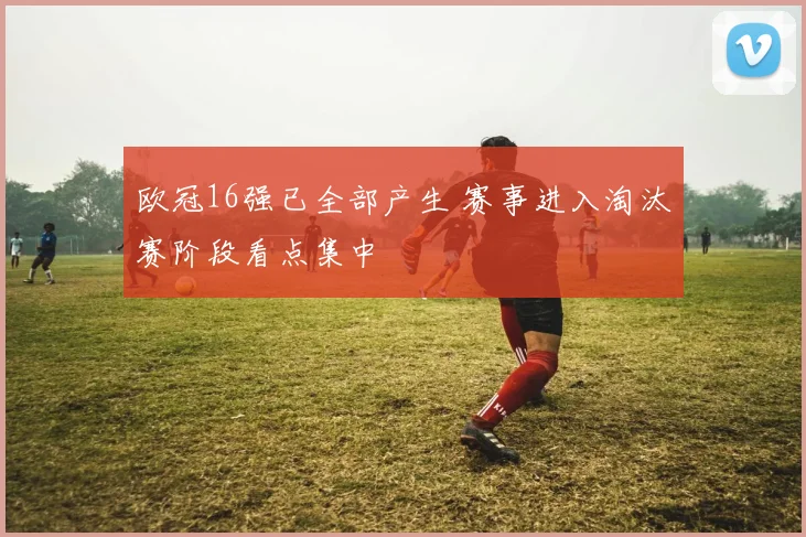 欧冠16强已全部产生 赛事进入淘汰赛阶段看点集中