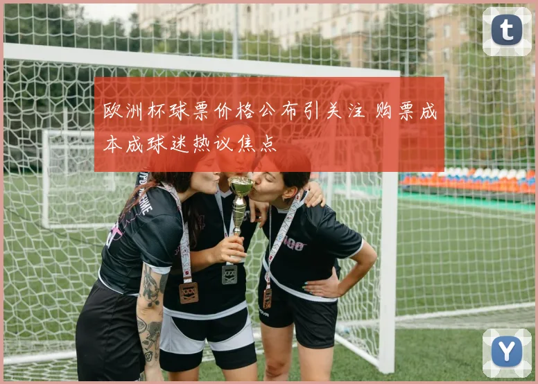 欧洲杯球票价格公布引关注 购票成本成球迷热议焦点