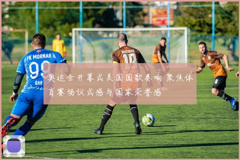 奥运会开幕式美国国歌奏响 聚焦体育赛场仪式感与国家荣誉感