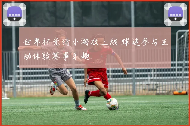 世界杯竞猜小游戏上线 球迷参与互动体验赛事乐趣