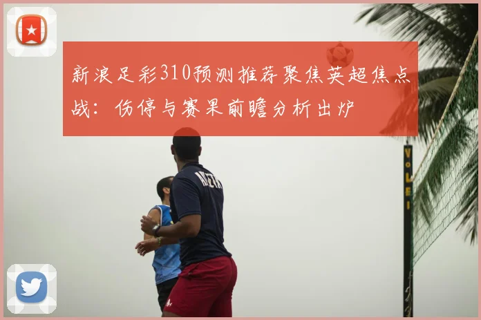新浪足彩310预测推荐聚焦英超焦点战：伤停与赛果前瞻分析出炉