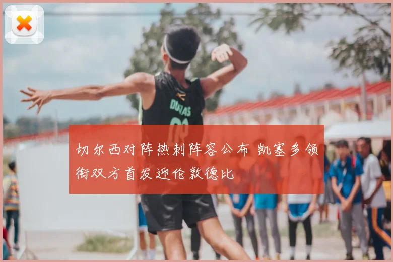 切尔西对阵热刺阵容公布 凯塞多领衔双方首发迎伦敦德比