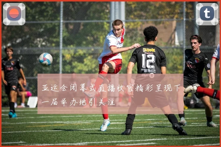 亚运会闭幕式直播收官精彩呈现下一届举办地引关注