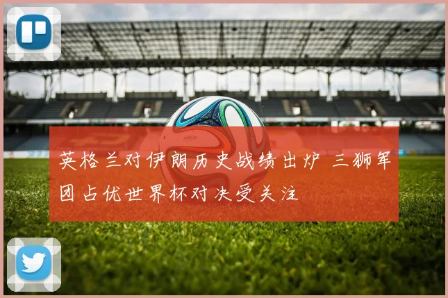 英格兰对伊朗历史战绩出炉 三狮军团占优世界杯对决受关注