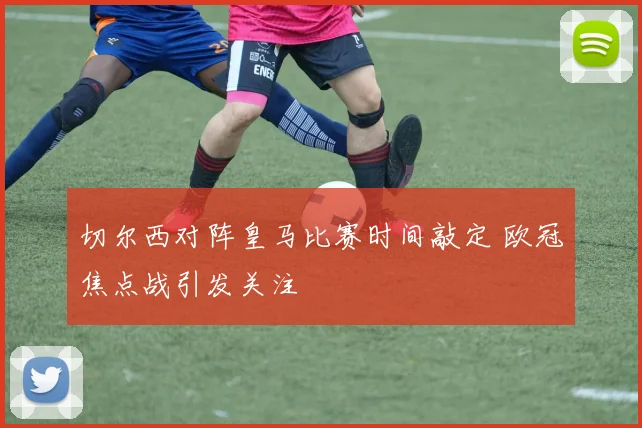 切尔西对阵皇马比赛时间敲定 欧冠焦点战引发关注