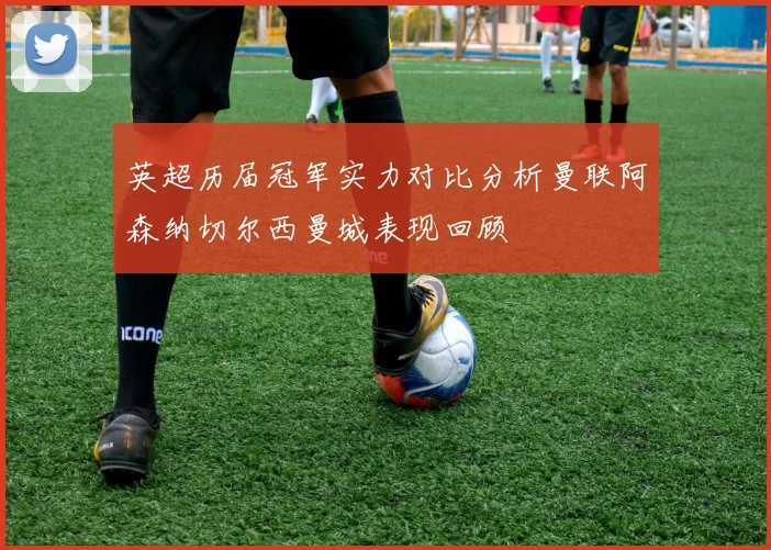 英超历届冠军实力对比分析曼联阿森纳切尔西曼城表现回顾