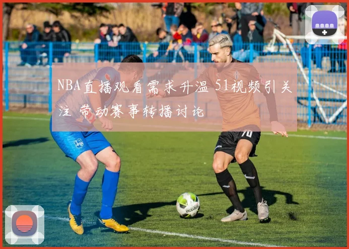 NBA直播观看需求升温 51视频引关注 带动赛事转播讨论
