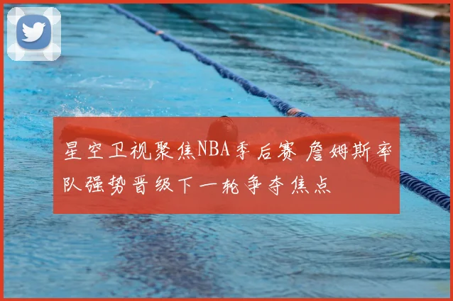 星空卫视聚焦NBA季后赛 詹姆斯率队强势晋级下一轮争夺焦点