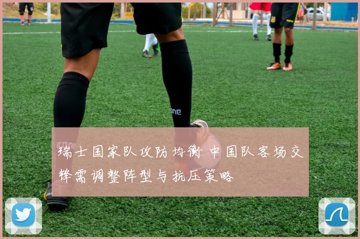 瑞士国家队攻防均衡 中国队客场交锋需调整阵型与抗压策略