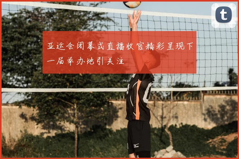 亚运会闭幕式直播收官精彩呈现下一届举办地引关注