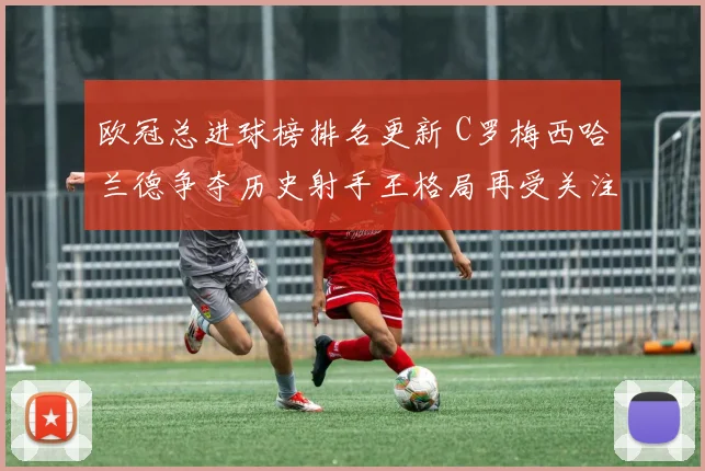 欧冠总进球榜排名更新 C罗梅西哈兰德争夺历史射手王格局再受关注