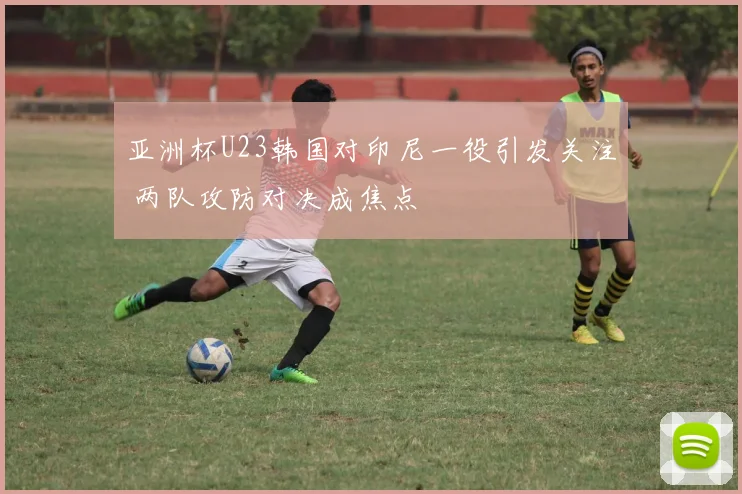亚洲杯U23韩国对印尼一役引发关注 两队攻防对决成焦点