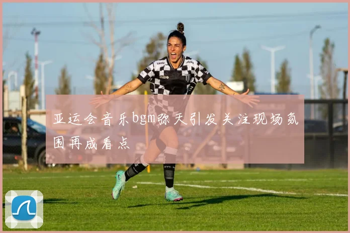 亚运会音乐bgm弥天引发关注现场氛围再成看点