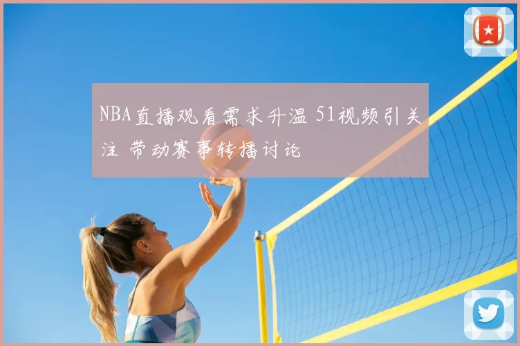 NBA直播观看需求升温 51视频引关注 带动赛事转播讨论