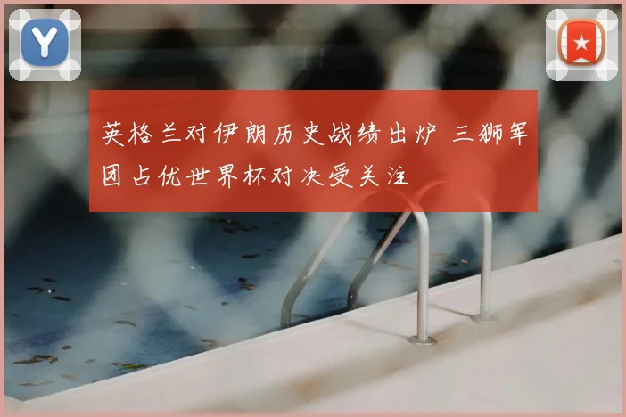 英格兰对伊朗历史战绩出炉 三狮军团占优世界杯对决受关注