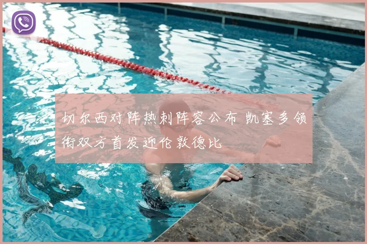 切尔西对阵热刺阵容公布 凯塞多领衔双方首发迎伦敦德比