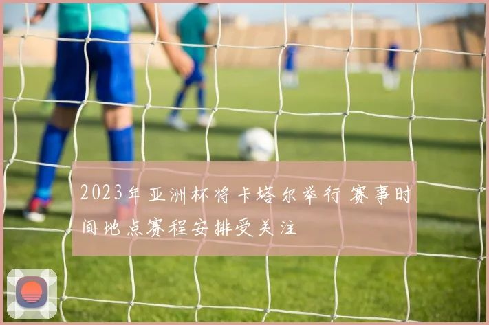 2023年亚洲杯将卡塔尔举行 赛事时间地点赛程安排受关注