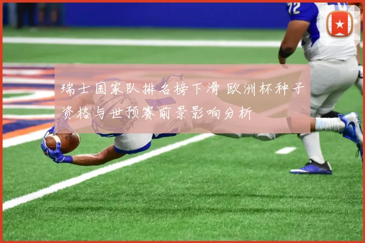 瑞士国家队排名榜下滑 欧洲杯种子资格与世预赛前景影响分析
