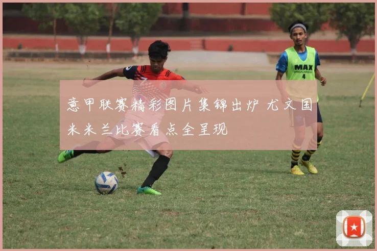 意甲联赛精彩图片集锦出炉 尤文国米米兰比赛看点全呈现